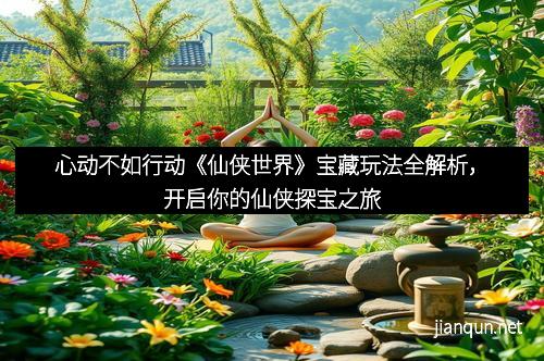 心动不如行动《仙侠世界》宝藏玩法全解析，开启你的仙侠探宝之旅