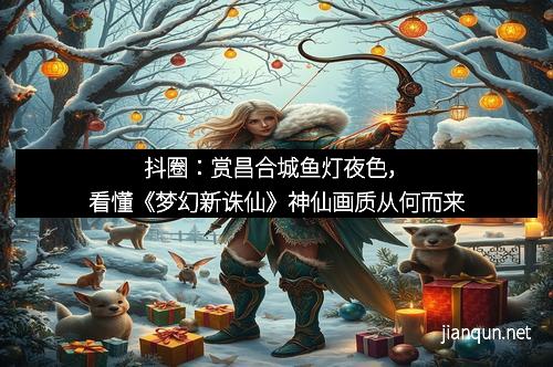 抖圈：赏昌合城鱼灯夜色，看懂《梦幻新诛仙》神仙画质从何而来